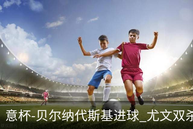 意杯-贝尔纳代斯基进球 尤文双杀佛罗伦萨进决赛